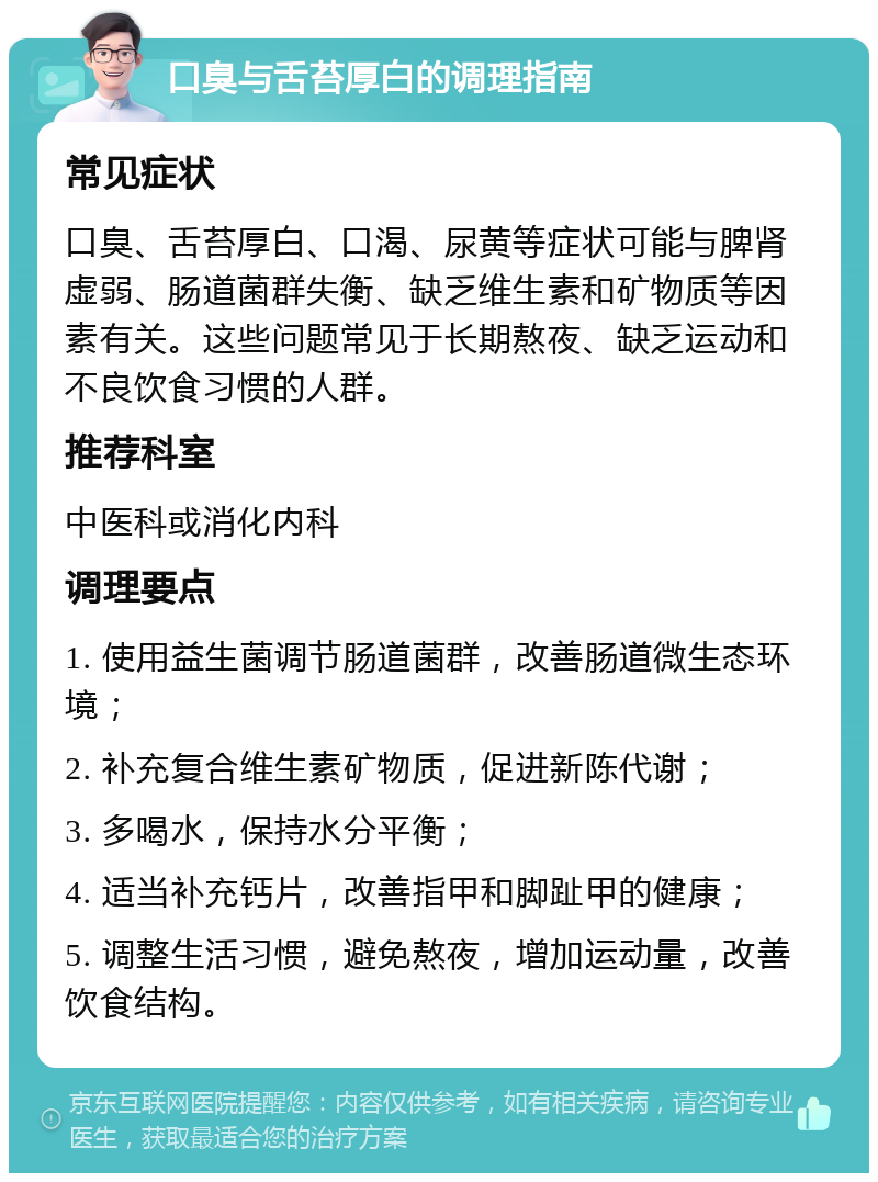 口臭与舌苔厚白的调理指南 常见症状 口臭、舌苔厚白、口渴、尿黄等症状可能与脾肾虚弱、肠道菌群失衡、缺乏维生素和矿物质等因素有关。这些问题常见于长期熬夜、缺乏运动和不良饮食习惯的人群。 推荐科室 中医科或消化内科 调理要点 1. 使用益生菌调节肠道菌群，改善肠道微生态环境； 2. 补充复合维生素矿物质，促进新陈代谢； 3. 多喝水，保持水分平衡； 4. 适当补充钙片，改善指甲和脚趾甲的健康； 5. 调整生活习惯，避免熬夜，增加运动量，改善饮食结构。