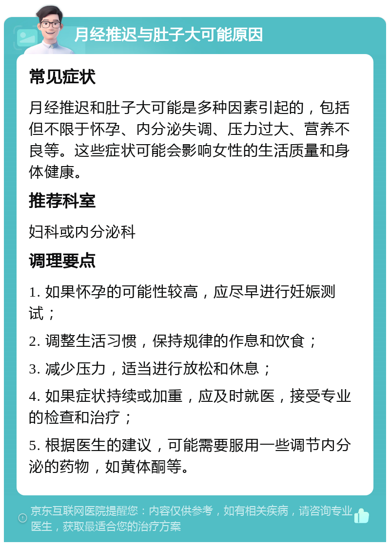 月经推迟与肚子大可能原因 常见症状 月经推迟和肚子大可能是多种因素引起的，包括但不限于怀孕、内分泌失调、压力过大、营养不良等。这些症状可能会影响女性的生活质量和身体健康。 推荐科室 妇科或内分泌科 调理要点 1. 如果怀孕的可能性较高，应尽早进行妊娠测试； 2. 调整生活习惯，保持规律的作息和饮食； 3. 减少压力，适当进行放松和休息； 4. 如果症状持续或加重，应及时就医，接受专业的检查和治疗； 5. 根据医生的建议，可能需要服用一些调节内分泌的药物，如黄体酮等。