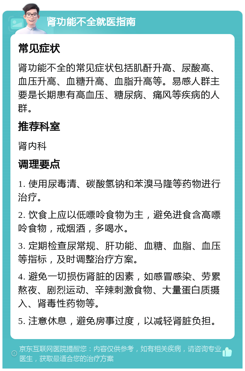 肾功能不全就医指南 常见症状 肾功能不全的常见症状包括肌酐升高、尿酸高、血压升高、血糖升高、血脂升高等。易感人群主要是长期患有高血压、糖尿病、痛风等疾病的人群。 推荐科室 肾内科 调理要点 1. 使用尿毒清、碳酸氢钠和苯溴马隆等药物进行治疗。 2. 饮食上应以低嘌呤食物为主，避免进食含高嘌呤食物，戒烟酒，多喝水。 3. 定期检查尿常规、肝功能、血糖、血脂、血压等指标，及时调整治疗方案。 4. 避免一切损伤肾脏的因素，如感冒感染、劳累熬夜、剧烈运动、辛辣刺激食物、大量蛋白质摄入、肾毒性药物等。 5. 注意休息，避免房事过度，以减轻肾脏负担。