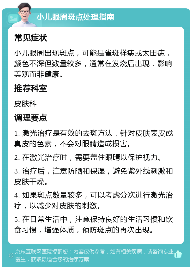 小儿眼周斑点处理指南 常见症状 小儿眼周出现斑点，可能是雀斑样痣或太田痣，颜色不深但数量较多，通常在发烧后出现，影响美观而非健康。 推荐科室 皮肤科 调理要点 1. 激光治疗是有效的去斑方法，针对皮肤表皮或真皮的色素，不会对眼睛造成损害。 2. 在激光治疗时，需要盖住眼睛以保护视力。 3. 治疗后，注意防晒和保湿，避免紫外线刺激和皮肤干燥。 4. 如果斑点数量较多，可以考虑分次进行激光治疗，以减少对皮肤的刺激。 5. 在日常生活中，注意保持良好的生活习惯和饮食习惯，增强体质，预防斑点的再次出现。