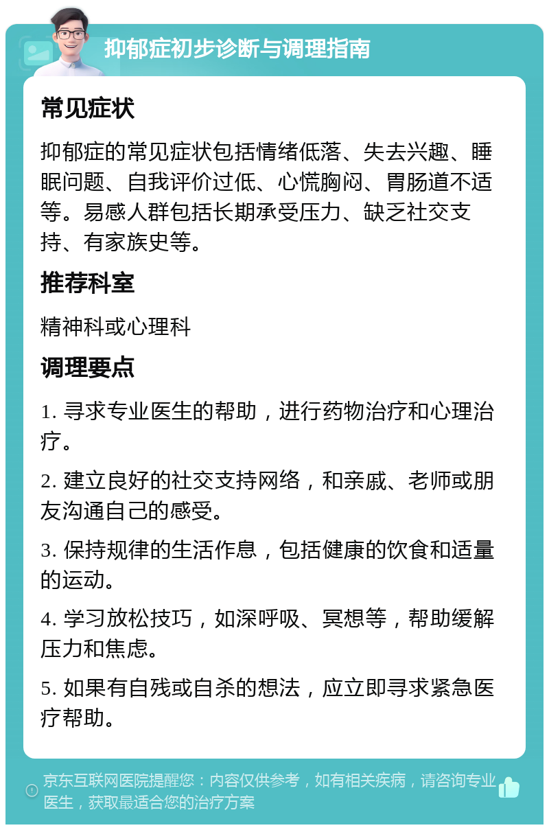 抑郁症初步诊断与调理指南 常见症状 抑郁症的常见症状包括情绪低落、失去兴趣、睡眠问题、自我评价过低、心慌胸闷、胃肠道不适等。易感人群包括长期承受压力、缺乏社交支持、有家族史等。 推荐科室 精神科或心理科 调理要点 1. 寻求专业医生的帮助，进行药物治疗和心理治疗。 2. 建立良好的社交支持网络，和亲戚、老师或朋友沟通自己的感受。 3. 保持规律的生活作息，包括健康的饮食和适量的运动。 4. 学习放松技巧，如深呼吸、冥想等，帮助缓解压力和焦虑。 5. 如果有自残或自杀的想法，应立即寻求紧急医疗帮助。