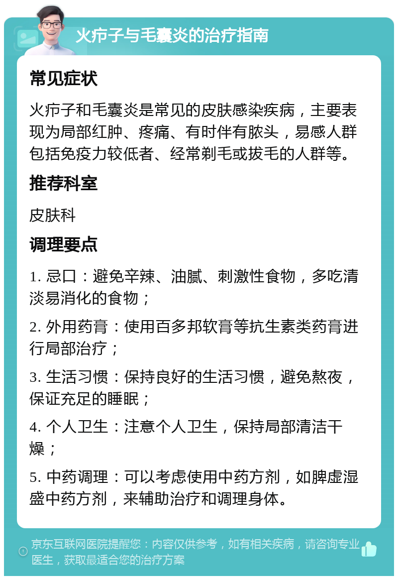 火疖子与毛囊炎的治疗指南 常见症状 火疖子和毛囊炎是常见的皮肤感染疾病，主要表现为局部红肿、疼痛、有时伴有脓头，易感人群包括免疫力较低者、经常剃毛或拔毛的人群等。 推荐科室 皮肤科 调理要点 1. 忌口：避免辛辣、油腻、刺激性食物，多吃清淡易消化的食物； 2. 外用药膏：使用百多邦软膏等抗生素类药膏进行局部治疗； 3. 生活习惯：保持良好的生活习惯，避免熬夜，保证充足的睡眠； 4. 个人卫生：注意个人卫生，保持局部清洁干燥； 5. 中药调理：可以考虑使用中药方剂，如脾虚湿盛中药方剂，来辅助治疗和调理身体。