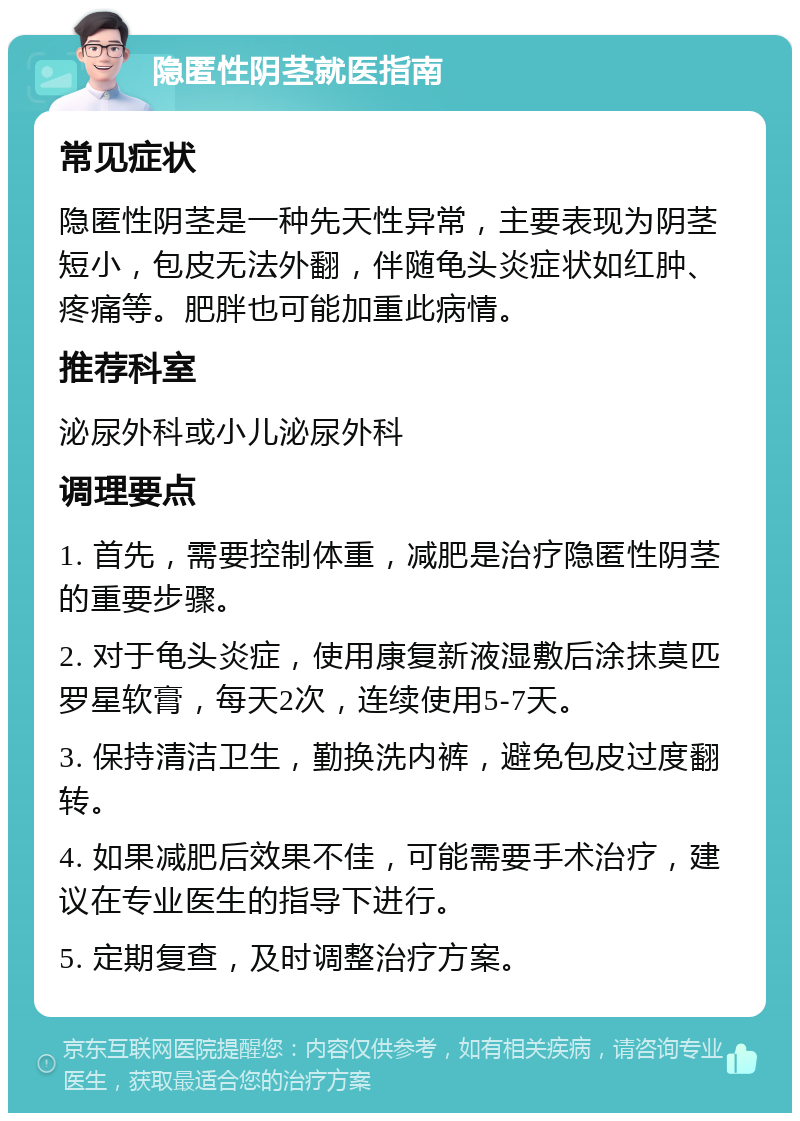 隐匿性阴茎就医指南 常见症状 隐匿性阴茎是一种先天性异常，主要表现为阴茎短小，包皮无法外翻，伴随龟头炎症状如红肿、疼痛等。肥胖也可能加重此病情。 推荐科室 泌尿外科或小儿泌尿外科 调理要点 1. 首先，需要控制体重，减肥是治疗隐匿性阴茎的重要步骤。 2. 对于龟头炎症，使用康复新液湿敷后涂抹莫匹罗星软膏，每天2次，连续使用5-7天。 3. 保持清洁卫生，勤换洗内裤，避免包皮过度翻转。 4. 如果减肥后效果不佳，可能需要手术治疗，建议在专业医生的指导下进行。 5. 定期复查，及时调整治疗方案。