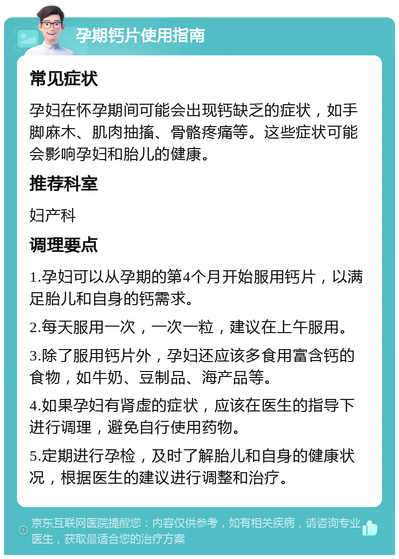 孕期钙片使用指南 常见症状 孕妇在怀孕期间可能会出现钙缺乏的症状，如手脚麻木、肌肉抽搐、骨骼疼痛等。这些症状可能会影响孕妇和胎儿的健康。 推荐科室 妇产科 调理要点 1.孕妇可以从孕期的第4个月开始服用钙片，以满足胎儿和自身的钙需求。 2.每天服用一次，一次一粒，建议在上午服用。 3.除了服用钙片外，孕妇还应该多食用富含钙的食物，如牛奶、豆制品、海产品等。 4.如果孕妇有肾虚的症状，应该在医生的指导下进行调理，避免自行使用药物。 5.定期进行孕检，及时了解胎儿和自身的健康状况，根据医生的建议进行调整和治疗。