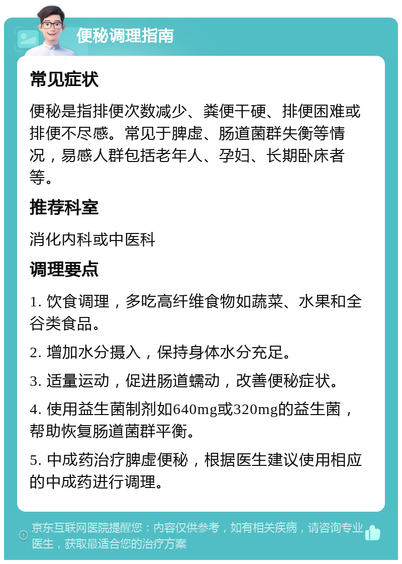 便秘调理指南 常见症状 便秘是指排便次数减少、粪便干硬、排便困难或排便不尽感。常见于脾虚、肠道菌群失衡等情况，易感人群包括老年人、孕妇、长期卧床者等。 推荐科室 消化内科或中医科 调理要点 1. 饮食调理，多吃高纤维食物如蔬菜、水果和全谷类食品。 2. 增加水分摄入，保持身体水分充足。 3. 适量运动，促进肠道蠕动，改善便秘症状。 4. 使用益生菌制剂如640mg或320mg的益生菌，帮助恢复肠道菌群平衡。 5. 中成药治疗脾虚便秘，根据医生建议使用相应的中成药进行调理。