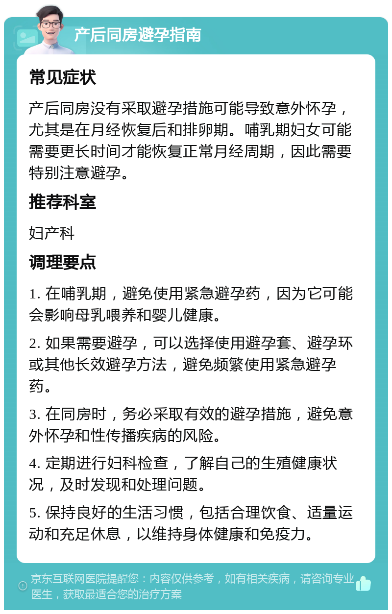 产后同房避孕指南 常见症状 产后同房没有采取避孕措施可能导致意外怀孕，尤其是在月经恢复后和排卵期。哺乳期妇女可能需要更长时间才能恢复正常月经周期，因此需要特别注意避孕。 推荐科室 妇产科 调理要点 1. 在哺乳期，避免使用紧急避孕药，因为它可能会影响母乳喂养和婴儿健康。 2. 如果需要避孕，可以选择使用避孕套、避孕环或其他长效避孕方法，避免频繁使用紧急避孕药。 3. 在同房时，务必采取有效的避孕措施，避免意外怀孕和性传播疾病的风险。 4. 定期进行妇科检查，了解自己的生殖健康状况，及时发现和处理问题。 5. 保持良好的生活习惯，包括合理饮食、适量运动和充足休息，以维持身体健康和免疫力。