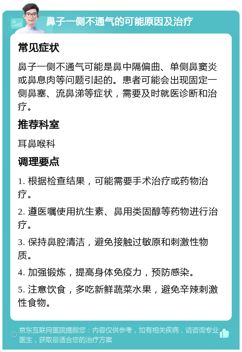 鼻子一侧不通气的可能原因及治疗 常见症状 鼻子一侧不通气可能是鼻中隔偏曲、单侧鼻窦炎或鼻息肉等问题引起的。患者可能会出现固定一侧鼻塞、流鼻涕等症状，需要及时就医诊断和治疗。 推荐科室 耳鼻喉科 调理要点 1. 根据检查结果，可能需要手术治疗或药物治疗。 2. 遵医嘱使用抗生素、鼻用类固醇等药物进行治疗。 3. 保持鼻腔清洁，避免接触过敏原和刺激性物质。 4. 加强锻炼，提高身体免疫力，预防感染。 5. 注意饮食，多吃新鲜蔬菜水果，避免辛辣刺激性食物。