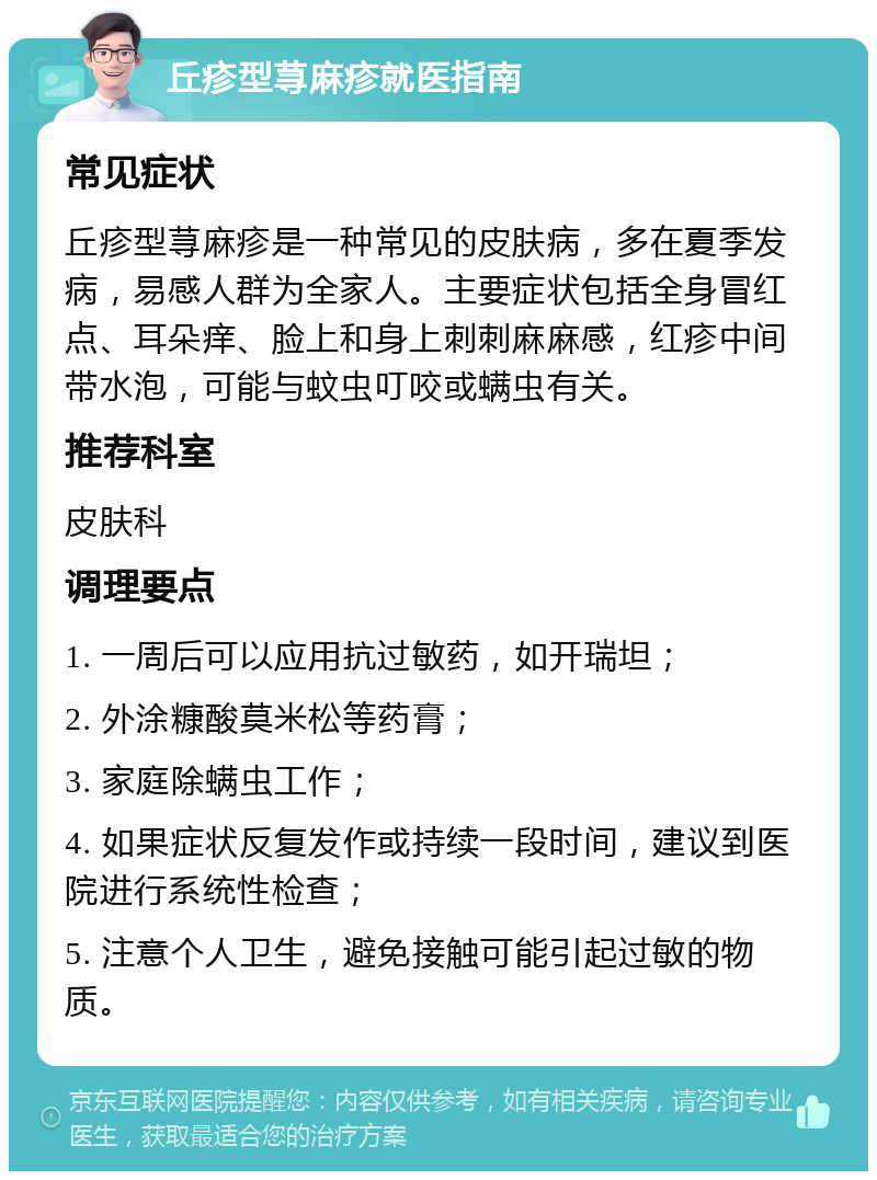 丘疹型荨麻疹就医指南 常见症状 丘疹型荨麻疹是一种常见的皮肤病，多在夏季发病，易感人群为全家人。主要症状包括全身冒红点、耳朵痒、脸上和身上刺刺麻麻感，红疹中间带水泡，可能与蚊虫叮咬或螨虫有关。 推荐科室 皮肤科 调理要点 1. 一周后可以应用抗过敏药，如开瑞坦； 2. 外涂糠酸莫米松等药膏； 3. 家庭除螨虫工作； 4. 如果症状反复发作或持续一段时间，建议到医院进行系统性检查； 5. 注意个人卫生，避免接触可能引起过敏的物质。