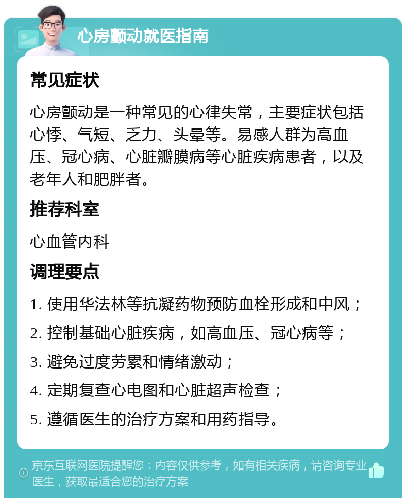 心房颤动就医指南 常见症状 心房颤动是一种常见的心律失常，主要症状包括心悸、气短、乏力、头晕等。易感人群为高血压、冠心病、心脏瓣膜病等心脏疾病患者，以及老年人和肥胖者。 推荐科室 心血管内科 调理要点 1. 使用华法林等抗凝药物预防血栓形成和中风； 2. 控制基础心脏疾病，如高血压、冠心病等； 3. 避免过度劳累和情绪激动； 4. 定期复查心电图和心脏超声检查； 5. 遵循医生的治疗方案和用药指导。