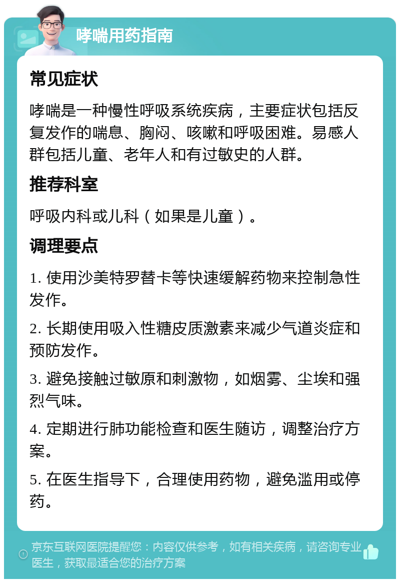 哮喘用药指南 常见症状 哮喘是一种慢性呼吸系统疾病，主要症状包括反复发作的喘息、胸闷、咳嗽和呼吸困难。易感人群包括儿童、老年人和有过敏史的人群。 推荐科室 呼吸内科或儿科（如果是儿童）。 调理要点 1. 使用沙美特罗替卡等快速缓解药物来控制急性发作。 2. 长期使用吸入性糖皮质激素来减少气道炎症和预防发作。 3. 避免接触过敏原和刺激物，如烟雾、尘埃和强烈气味。 4. 定期进行肺功能检查和医生随访，调整治疗方案。 5. 在医生指导下，合理使用药物，避免滥用或停药。