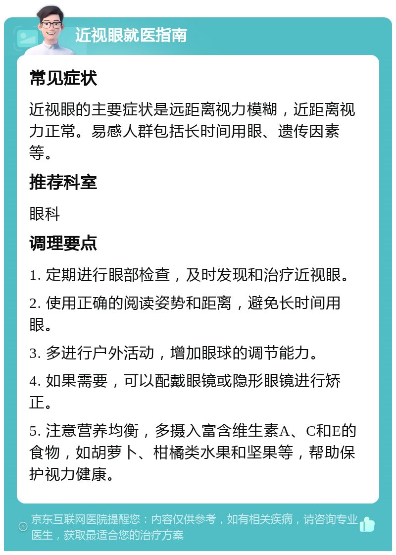 近视眼就医指南 常见症状 近视眼的主要症状是远距离视力模糊，近距离视力正常。易感人群包括长时间用眼、遗传因素等。 推荐科室 眼科 调理要点 1. 定期进行眼部检查，及时发现和治疗近视眼。 2. 使用正确的阅读姿势和距离，避免长时间用眼。 3. 多进行户外活动，增加眼球的调节能力。 4. 如果需要，可以配戴眼镜或隐形眼镜进行矫正。 5. 注意营养均衡，多摄入富含维生素A、C和E的食物，如胡萝卜、柑橘类水果和坚果等，帮助保护视力健康。