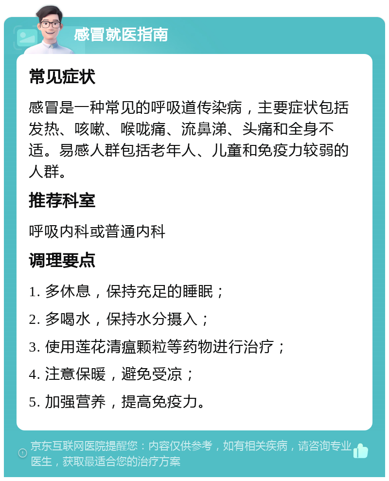 感冒就医指南 常见症状 感冒是一种常见的呼吸道传染病，主要症状包括发热、咳嗽、喉咙痛、流鼻涕、头痛和全身不适。易感人群包括老年人、儿童和免疫力较弱的人群。 推荐科室 呼吸内科或普通内科 调理要点 1. 多休息，保持充足的睡眠； 2. 多喝水，保持水分摄入； 3. 使用莲花清瘟颗粒等药物进行治疗； 4. 注意保暖，避免受凉； 5. 加强营养，提高免疫力。