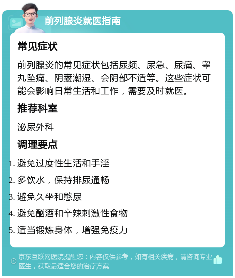 前列腺炎就医指南 常见症状 前列腺炎的常见症状包括尿频、尿急、尿痛、睾丸坠痛、阴囊潮湿、会阴部不适等。这些症状可能会影响日常生活和工作，需要及时就医。 推荐科室 泌尿外科 调理要点 避免过度性生活和手淫 多饮水，保持排尿通畅 避免久坐和憋尿 避免酗酒和辛辣刺激性食物 适当锻炼身体，增强免疫力