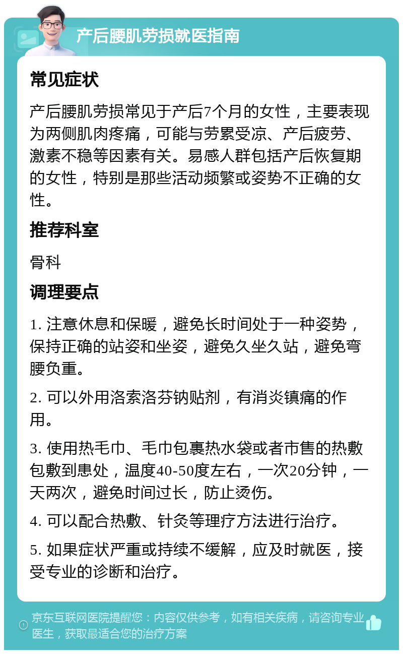 产后腰肌劳损就医指南 常见症状 产后腰肌劳损常见于产后7个月的女性，主要表现为两侧肌肉疼痛，可能与劳累受凉、产后疲劳、激素不稳等因素有关。易感人群包括产后恢复期的女性，特别是那些活动频繁或姿势不正确的女性。 推荐科室 骨科 调理要点 1. 注意休息和保暖，避免长时间处于一种姿势，保持正确的站姿和坐姿，避免久坐久站，避免弯腰负重。 2. 可以外用洛索洛芬钠贴剂，有消炎镇痛的作用。 3. 使用热毛巾、毛巾包裹热水袋或者市售的热敷包敷到患处，温度40-50度左右，一次20分钟，一天两次，避免时间过长，防止烫伤。 4. 可以配合热敷、针灸等理疗方法进行治疗。 5. 如果症状严重或持续不缓解，应及时就医，接受专业的诊断和治疗。