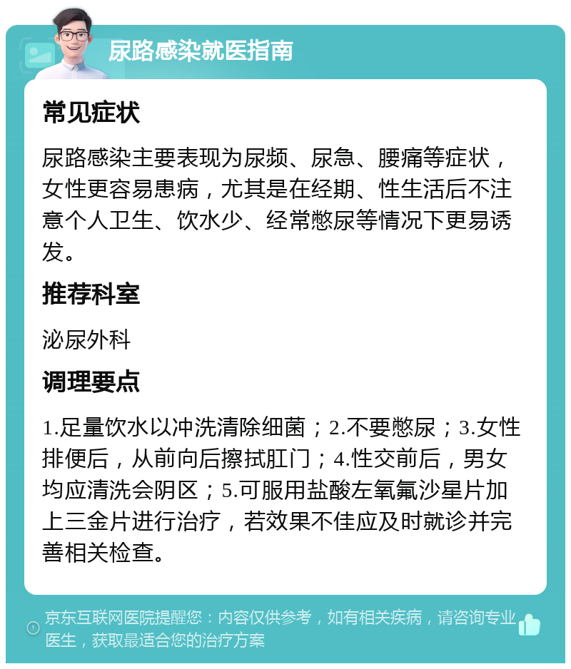 尿路感染就医指南 常见症状 尿路感染主要表现为尿频、尿急、腰痛等症状，女性更容易患病，尤其是在经期、性生活后不注意个人卫生、饮水少、经常憋尿等情况下更易诱发。 推荐科室 泌尿外科 调理要点 1.足量饮水以冲洗清除细菌；2.不要憋尿；3.女性排便后，从前向后擦拭肛门；4.性交前后，男女均应清洗会阴区；5.可服用盐酸左氧氟沙星片加上三金片进行治疗，若效果不佳应及时就诊并完善相关检查。