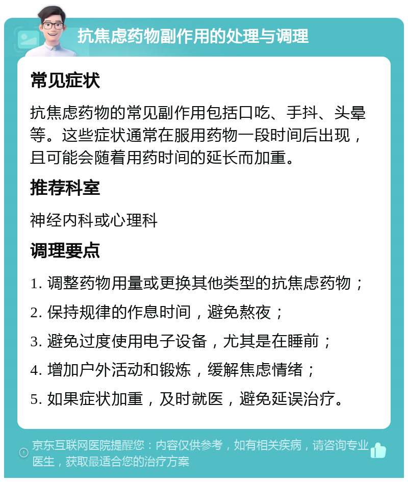 抗焦虑药物副作用的处理与调理 常见症状 抗焦虑药物的常见副作用包括口吃、手抖、头晕等。这些症状通常在服用药物一段时间后出现，且可能会随着用药时间的延长而加重。 推荐科室 神经内科或心理科 调理要点 1. 调整药物用量或更换其他类型的抗焦虑药物； 2. 保持规律的作息时间，避免熬夜； 3. 避免过度使用电子设备，尤其是在睡前； 4. 增加户外活动和锻炼，缓解焦虑情绪； 5. 如果症状加重，及时就医，避免延误治疗。