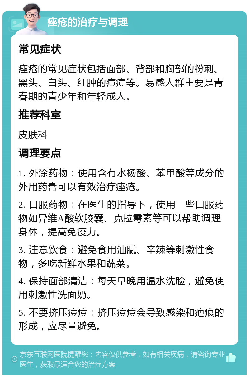 痤疮的治疗与调理 常见症状 痤疮的常见症状包括面部、背部和胸部的粉刺、黑头、白头、红肿的痘痘等。易感人群主要是青春期的青少年和年轻成人。 推荐科室 皮肤科 调理要点 1. 外涂药物：使用含有水杨酸、苯甲酸等成分的外用药膏可以有效治疗痤疮。 2. 口服药物：在医生的指导下，使用一些口服药物如异维A酸软胶囊、克拉霉素等可以帮助调理身体，提高免疫力。 3. 注意饮食：避免食用油腻、辛辣等刺激性食物，多吃新鲜水果和蔬菜。 4. 保持面部清洁：每天早晚用温水洗脸，避免使用刺激性洗面奶。 5. 不要挤压痘痘：挤压痘痘会导致感染和疤痕的形成，应尽量避免。