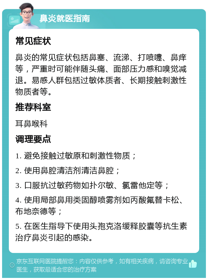 鼻炎就医指南 常见症状 鼻炎的常见症状包括鼻塞、流涕、打喷嚏、鼻痒等，严重时可能伴随头痛、面部压力感和嗅觉减退。易感人群包括过敏体质者、长期接触刺激性物质者等。 推荐科室 耳鼻喉科 调理要点 1. 避免接触过敏原和刺激性物质； 2. 使用鼻腔清洁剂清洁鼻腔； 3. 口服抗过敏药物如扑尔敏、氯雷他定等； 4. 使用局部鼻用类固醇喷雾剂如丙酸氟替卡松、布地奈德等； 5. 在医生指导下使用头孢克洛缓释胶囊等抗生素治疗鼻炎引起的感染。