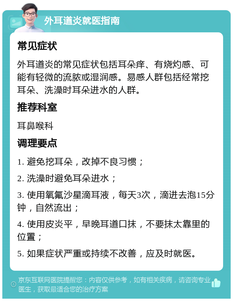 外耳道炎就医指南 常见症状 外耳道炎的常见症状包括耳朵痒、有烧灼感、可能有轻微的流脓或湿润感。易感人群包括经常挖耳朵、洗澡时耳朵进水的人群。 推荐科室 耳鼻喉科 调理要点 1. 避免挖耳朵，改掉不良习惯； 2. 洗澡时避免耳朵进水； 3. 使用氧氟沙星滴耳液，每天3次，滴进去泡15分钟，自然流出； 4. 使用皮炎平，早晚耳道口抹，不要抹太靠里的位置； 5. 如果症状严重或持续不改善，应及时就医。