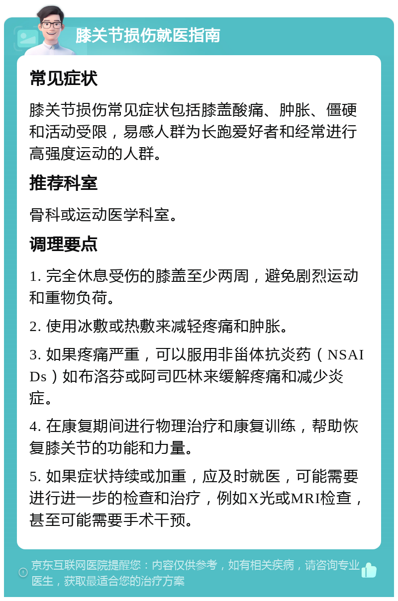 膝关节损伤就医指南 常见症状 膝关节损伤常见症状包括膝盖酸痛、肿胀、僵硬和活动受限，易感人群为长跑爱好者和经常进行高强度运动的人群。 推荐科室 骨科或运动医学科室。 调理要点 1. 完全休息受伤的膝盖至少两周，避免剧烈运动和重物负荷。 2. 使用冰敷或热敷来减轻疼痛和肿胀。 3. 如果疼痛严重，可以服用非甾体抗炎药（NSAIDs）如布洛芬或阿司匹林来缓解疼痛和减少炎症。 4. 在康复期间进行物理治疗和康复训练，帮助恢复膝关节的功能和力量。 5. 如果症状持续或加重，应及时就医，可能需要进行进一步的检查和治疗，例如X光或MRI检查，甚至可能需要手术干预。