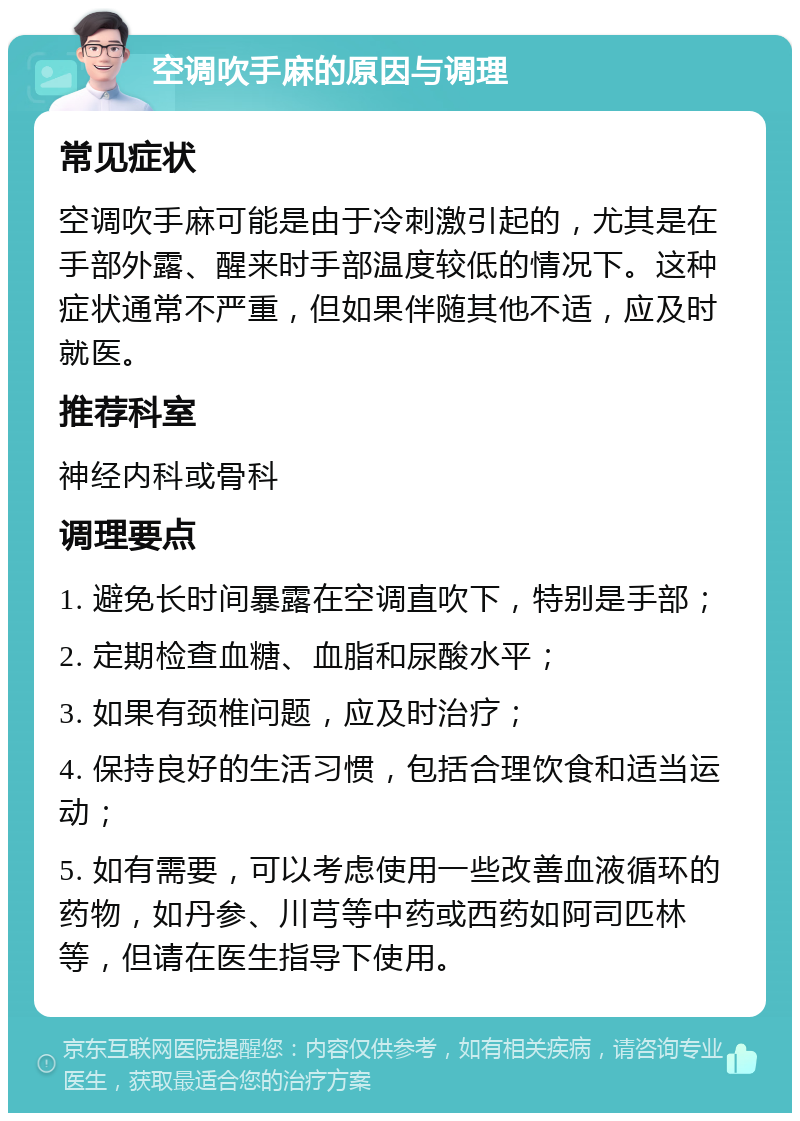 空调吹手麻的原因与调理 常见症状 空调吹手麻可能是由于冷刺激引起的，尤其是在手部外露、醒来时手部温度较低的情况下。这种症状通常不严重，但如果伴随其他不适，应及时就医。 推荐科室 神经内科或骨科 调理要点 1. 避免长时间暴露在空调直吹下，特别是手部； 2. 定期检查血糖、血脂和尿酸水平； 3. 如果有颈椎问题，应及时治疗； 4. 保持良好的生活习惯，包括合理饮食和适当运动； 5. 如有需要，可以考虑使用一些改善血液循环的药物，如丹参、川芎等中药或西药如阿司匹林等，但请在医生指导下使用。