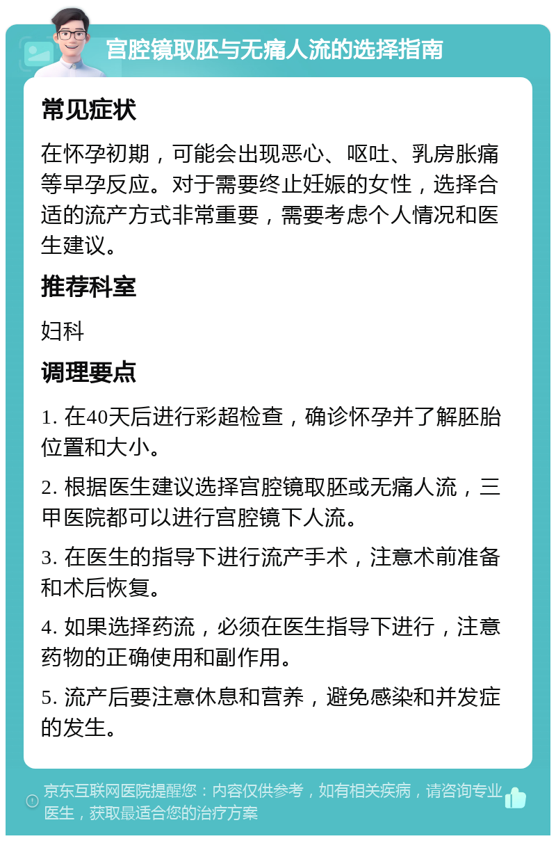 宫腔镜取胚与无痛人流的选择指南 常见症状 在怀孕初期，可能会出现恶心、呕吐、乳房胀痛等早孕反应。对于需要终止妊娠的女性，选择合适的流产方式非常重要，需要考虑个人情况和医生建议。 推荐科室 妇科 调理要点 1. 在40天后进行彩超检查，确诊怀孕并了解胚胎位置和大小。 2. 根据医生建议选择宫腔镜取胚或无痛人流，三甲医院都可以进行宫腔镜下人流。 3. 在医生的指导下进行流产手术，注意术前准备和术后恢复。 4. 如果选择药流，必须在医生指导下进行，注意药物的正确使用和副作用。 5. 流产后要注意休息和营养，避免感染和并发症的发生。