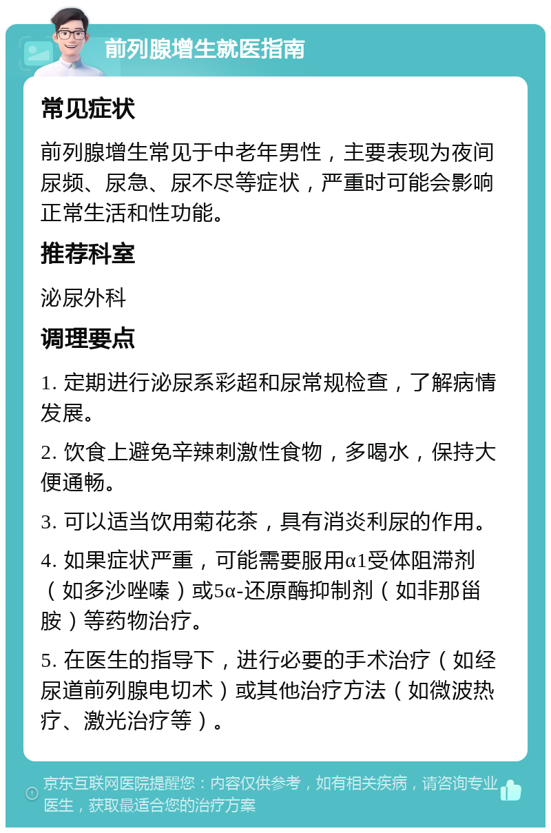 前列腺增生就医指南 常见症状 前列腺增生常见于中老年男性，主要表现为夜间尿频、尿急、尿不尽等症状，严重时可能会影响正常生活和性功能。 推荐科室 泌尿外科 调理要点 1. 定期进行泌尿系彩超和尿常规检查，了解病情发展。 2. 饮食上避免辛辣刺激性食物，多喝水，保持大便通畅。 3. 可以适当饮用菊花茶，具有消炎利尿的作用。 4. 如果症状严重，可能需要服用α1受体阻滞剂（如多沙唑嗪）或5α-还原酶抑制剂（如非那甾胺）等药物治疗。 5. 在医生的指导下，进行必要的手术治疗（如经尿道前列腺电切术）或其他治疗方法（如微波热疗、激光治疗等）。