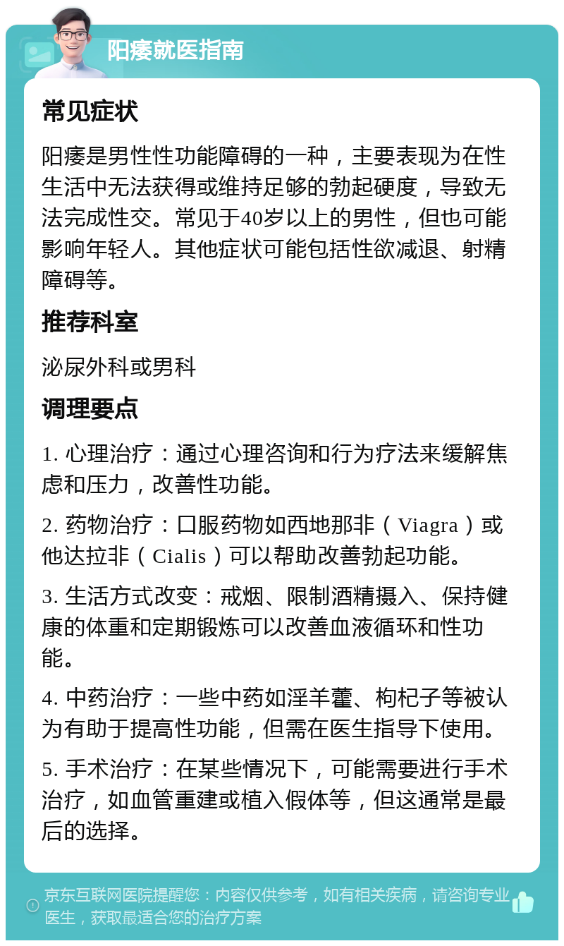 阳痿就医指南 常见症状 阳痿是男性性功能障碍的一种，主要表现为在性生活中无法获得或维持足够的勃起硬度，导致无法完成性交。常见于40岁以上的男性，但也可能影响年轻人。其他症状可能包括性欲减退、射精障碍等。 推荐科室 泌尿外科或男科 调理要点 1. 心理治疗：通过心理咨询和行为疗法来缓解焦虑和压力，改善性功能。 2. 药物治疗：口服药物如西地那非（Viagra）或他达拉非（Cialis）可以帮助改善勃起功能。 3. 生活方式改变：戒烟、限制酒精摄入、保持健康的体重和定期锻炼可以改善血液循环和性功能。 4. 中药治疗：一些中药如淫羊藿、枸杞子等被认为有助于提高性功能，但需在医生指导下使用。 5. 手术治疗：在某些情况下，可能需要进行手术治疗，如血管重建或植入假体等，但这通常是最后的选择。