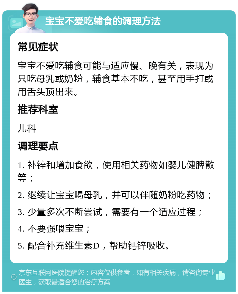 宝宝不爱吃辅食的调理方法 常见症状 宝宝不爱吃辅食可能与适应慢、晚有关，表现为只吃母乳或奶粉，辅食基本不吃，甚至用手打或用舌头顶出来。 推荐科室 儿科 调理要点 1. 补锌和增加食欲，使用相关药物如婴儿健脾散等； 2. 继续让宝宝喝母乳，并可以伴随奶粉吃药物； 3. 少量多次不断尝试，需要有一个适应过程； 4. 不要强喂宝宝； 5. 配合补充维生素D，帮助钙锌吸收。