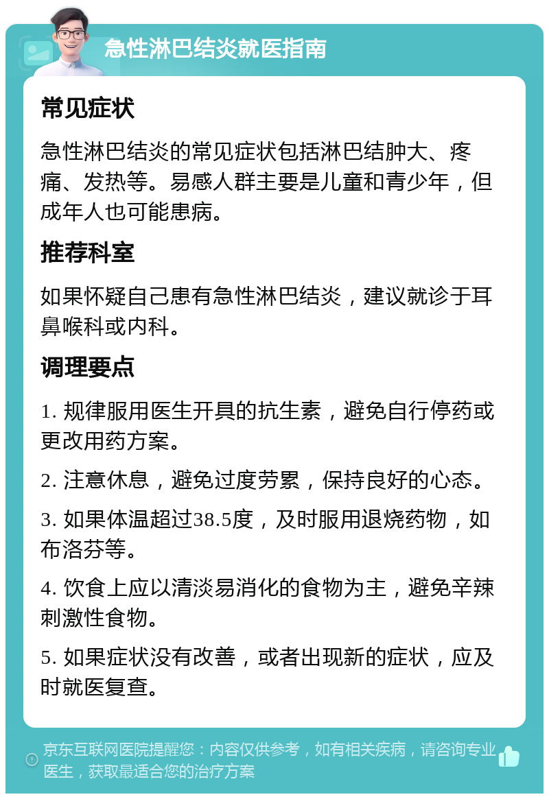 急性淋巴结炎就医指南 常见症状 急性淋巴结炎的常见症状包括淋巴结肿大、疼痛、发热等。易感人群主要是儿童和青少年，但成年人也可能患病。 推荐科室 如果怀疑自己患有急性淋巴结炎，建议就诊于耳鼻喉科或内科。 调理要点 1. 规律服用医生开具的抗生素，避免自行停药或更改用药方案。 2. 注意休息，避免过度劳累，保持良好的心态。 3. 如果体温超过38.5度，及时服用退烧药物，如布洛芬等。 4. 饮食上应以清淡易消化的食物为主，避免辛辣刺激性食物。 5. 如果症状没有改善，或者出现新的症状，应及时就医复查。