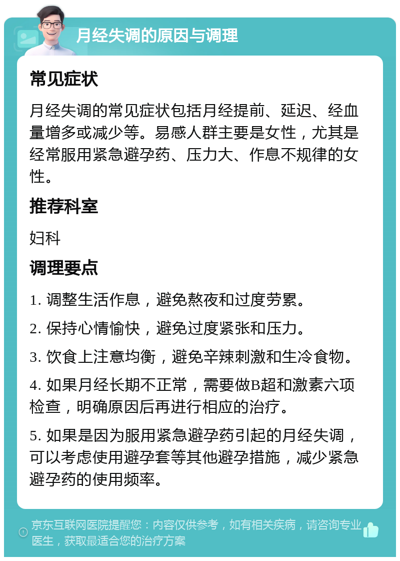 月经失调的原因与调理 常见症状 月经失调的常见症状包括月经提前、延迟、经血量增多或减少等。易感人群主要是女性，尤其是经常服用紧急避孕药、压力大、作息不规律的女性。 推荐科室 妇科 调理要点 1. 调整生活作息，避免熬夜和过度劳累。 2. 保持心情愉快，避免过度紧张和压力。 3. 饮食上注意均衡，避免辛辣刺激和生冷食物。 4. 如果月经长期不正常，需要做B超和激素六项检查，明确原因后再进行相应的治疗。 5. 如果是因为服用紧急避孕药引起的月经失调，可以考虑使用避孕套等其他避孕措施，减少紧急避孕药的使用频率。