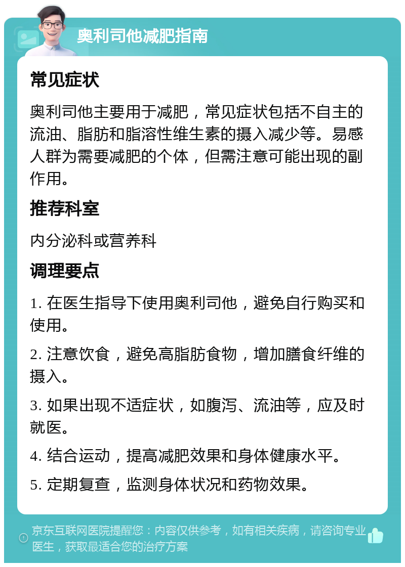 奥利司他减肥指南 常见症状 奥利司他主要用于减肥，常见症状包括不自主的流油、脂肪和脂溶性维生素的摄入减少等。易感人群为需要减肥的个体，但需注意可能出现的副作用。 推荐科室 内分泌科或营养科 调理要点 1. 在医生指导下使用奥利司他，避免自行购买和使用。 2. 注意饮食，避免高脂肪食物，增加膳食纤维的摄入。 3. 如果出现不适症状，如腹泻、流油等，应及时就医。 4. 结合运动，提高减肥效果和身体健康水平。 5. 定期复查，监测身体状况和药物效果。