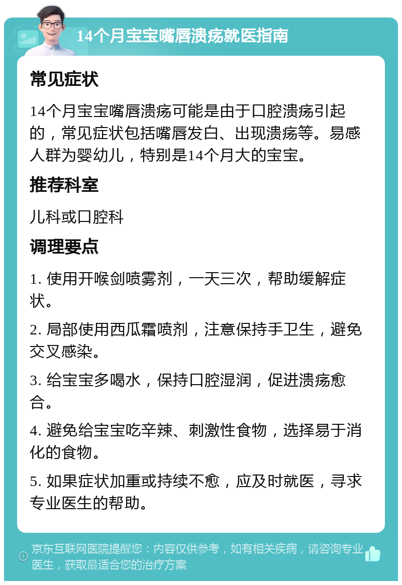 14个月宝宝嘴唇溃疡就医指南 常见症状 14个月宝宝嘴唇溃疡可能是由于口腔溃疡引起的，常见症状包括嘴唇发白、出现溃疡等。易感人群为婴幼儿，特别是14个月大的宝宝。 推荐科室 儿科或口腔科 调理要点 1. 使用开喉剑喷雾剂，一天三次，帮助缓解症状。 2. 局部使用西瓜霜喷剂，注意保持手卫生，避免交叉感染。 3. 给宝宝多喝水，保持口腔湿润，促进溃疡愈合。 4. 避免给宝宝吃辛辣、刺激性食物，选择易于消化的食物。 5. 如果症状加重或持续不愈，应及时就医，寻求专业医生的帮助。