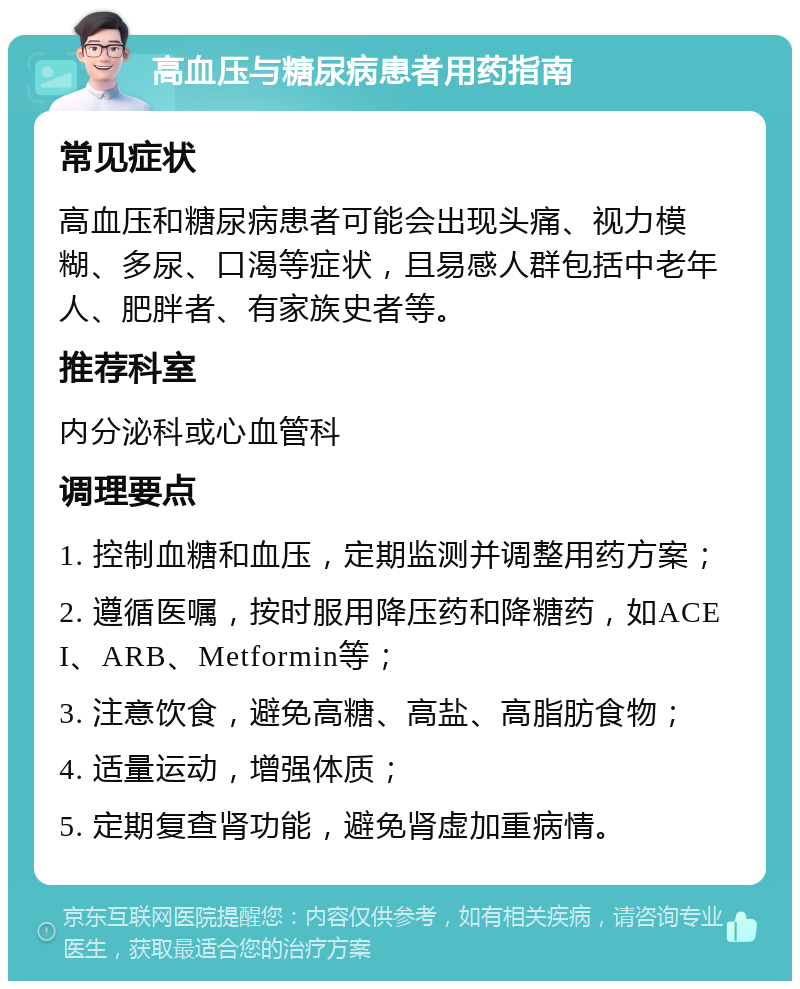 高血压与糖尿病患者用药指南 常见症状 高血压和糖尿病患者可能会出现头痛、视力模糊、多尿、口渴等症状，且易感人群包括中老年人、肥胖者、有家族史者等。 推荐科室 内分泌科或心血管科 调理要点 1. 控制血糖和血压，定期监测并调整用药方案； 2. 遵循医嘱，按时服用降压药和降糖药，如ACEI、ARB、Metformin等； 3. 注意饮食，避免高糖、高盐、高脂肪食物； 4. 适量运动，增强体质； 5. 定期复查肾功能，避免肾虚加重病情。