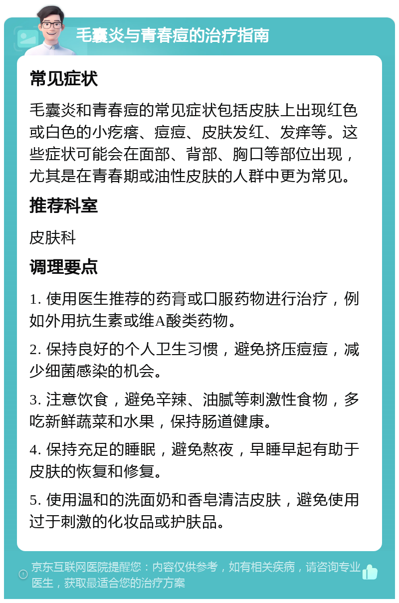 毛囊炎与青春痘的治疗指南 常见症状 毛囊炎和青春痘的常见症状包括皮肤上出现红色或白色的小疙瘩、痘痘、皮肤发红、发痒等。这些症状可能会在面部、背部、胸口等部位出现，尤其是在青春期或油性皮肤的人群中更为常见。 推荐科室 皮肤科 调理要点 1. 使用医生推荐的药膏或口服药物进行治疗，例如外用抗生素或维A酸类药物。 2. 保持良好的个人卫生习惯，避免挤压痘痘，减少细菌感染的机会。 3. 注意饮食，避免辛辣、油腻等刺激性食物，多吃新鲜蔬菜和水果，保持肠道健康。 4. 保持充足的睡眠，避免熬夜，早睡早起有助于皮肤的恢复和修复。 5. 使用温和的洗面奶和香皂清洁皮肤，避免使用过于刺激的化妆品或护肤品。