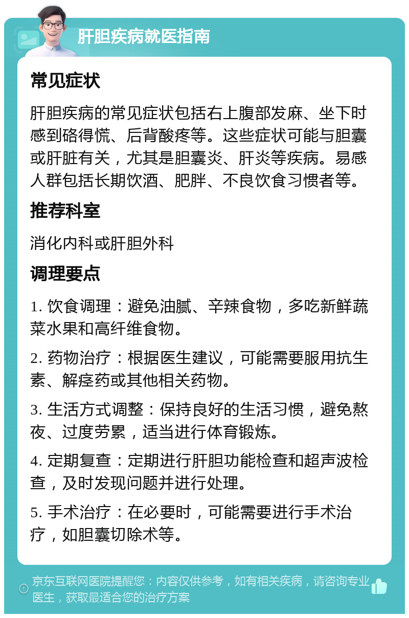 肝胆疾病就医指南 常见症状 肝胆疾病的常见症状包括右上腹部发麻、坐下时感到硌得慌、后背酸疼等。这些症状可能与胆囊或肝脏有关，尤其是胆囊炎、肝炎等疾病。易感人群包括长期饮酒、肥胖、不良饮食习惯者等。 推荐科室 消化内科或肝胆外科 调理要点 1. 饮食调理：避免油腻、辛辣食物，多吃新鲜蔬菜水果和高纤维食物。 2. 药物治疗：根据医生建议，可能需要服用抗生素、解痉药或其他相关药物。 3. 生活方式调整：保持良好的生活习惯，避免熬夜、过度劳累，适当进行体育锻炼。 4. 定期复查：定期进行肝胆功能检查和超声波检查，及时发现问题并进行处理。 5. 手术治疗：在必要时，可能需要进行手术治疗，如胆囊切除术等。