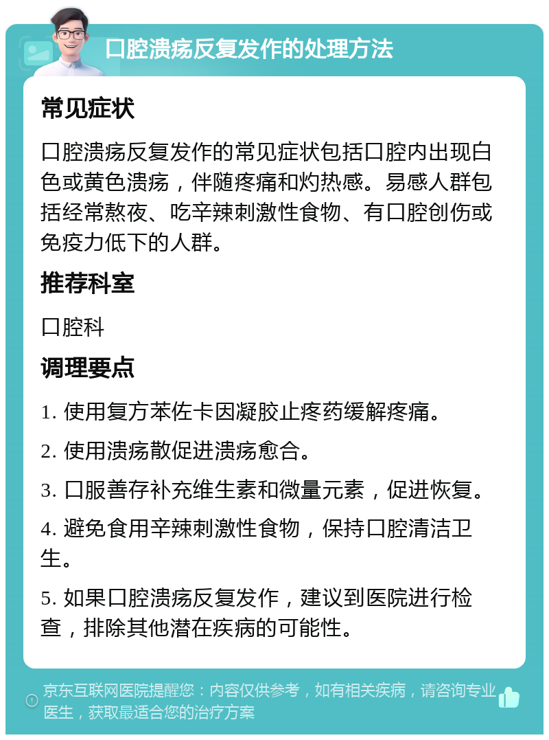 口腔溃疡反复发作的处理方法 常见症状 口腔溃疡反复发作的常见症状包括口腔内出现白色或黄色溃疡，伴随疼痛和灼热感。易感人群包括经常熬夜、吃辛辣刺激性食物、有口腔创伤或免疫力低下的人群。 推荐科室 口腔科 调理要点 1. 使用复方苯佐卡因凝胶止疼药缓解疼痛。 2. 使用溃疡散促进溃疡愈合。 3. 口服善存补充维生素和微量元素，促进恢复。 4. 避免食用辛辣刺激性食物，保持口腔清洁卫生。 5. 如果口腔溃疡反复发作，建议到医院进行检查，排除其他潜在疾病的可能性。