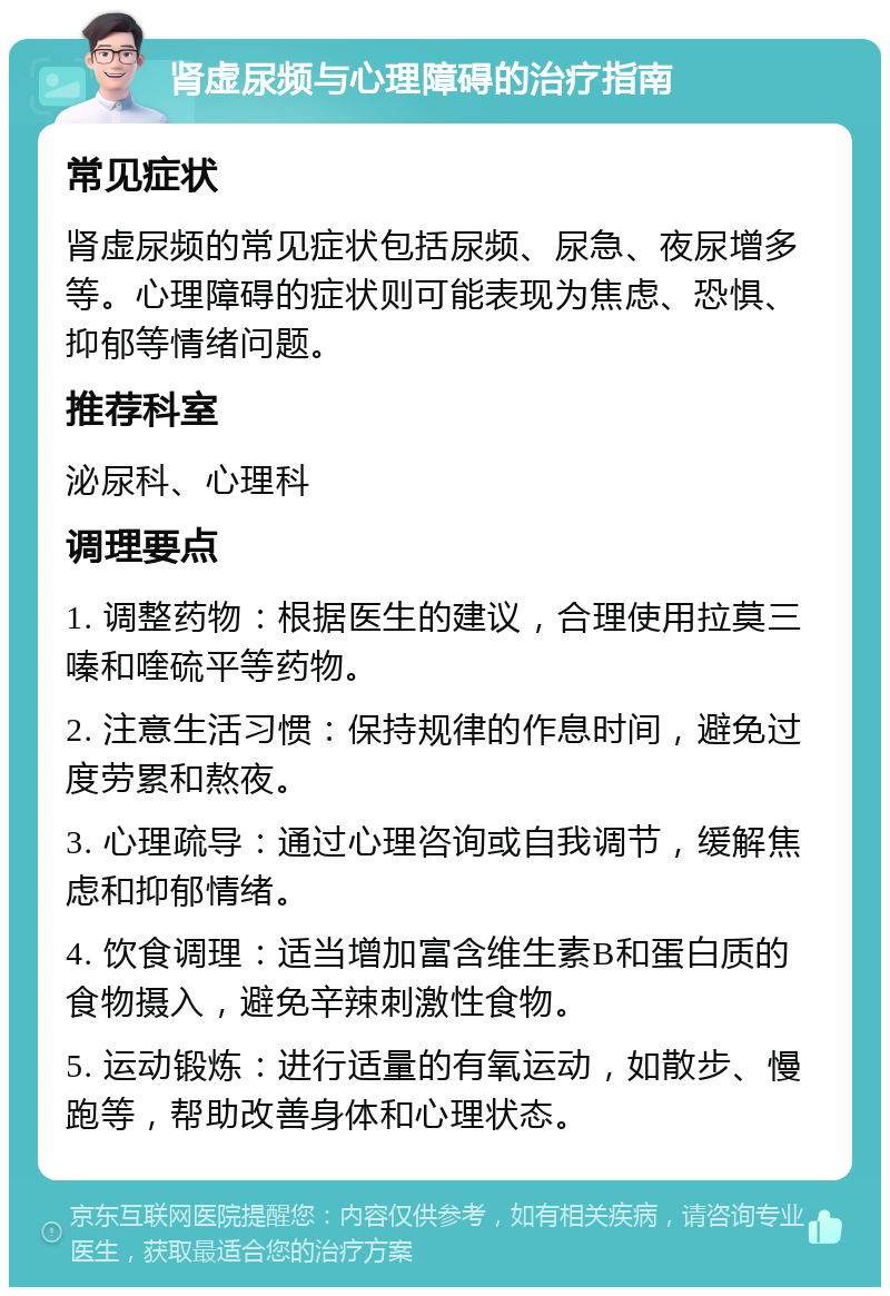 肾虚尿频与心理障碍的治疗指南 常见症状 肾虚尿频的常见症状包括尿频、尿急、夜尿增多等。心理障碍的症状则可能表现为焦虑、恐惧、抑郁等情绪问题。 推荐科室 泌尿科、心理科 调理要点 1. 调整药物：根据医生的建议，合理使用拉莫三嗪和喹硫平等药物。 2. 注意生活习惯：保持规律的作息时间，避免过度劳累和熬夜。 3. 心理疏导：通过心理咨询或自我调节，缓解焦虑和抑郁情绪。 4. 饮食调理：适当增加富含维生素B和蛋白质的食物摄入，避免辛辣刺激性食物。 5. 运动锻炼：进行适量的有氧运动，如散步、慢跑等，帮助改善身体和心理状态。