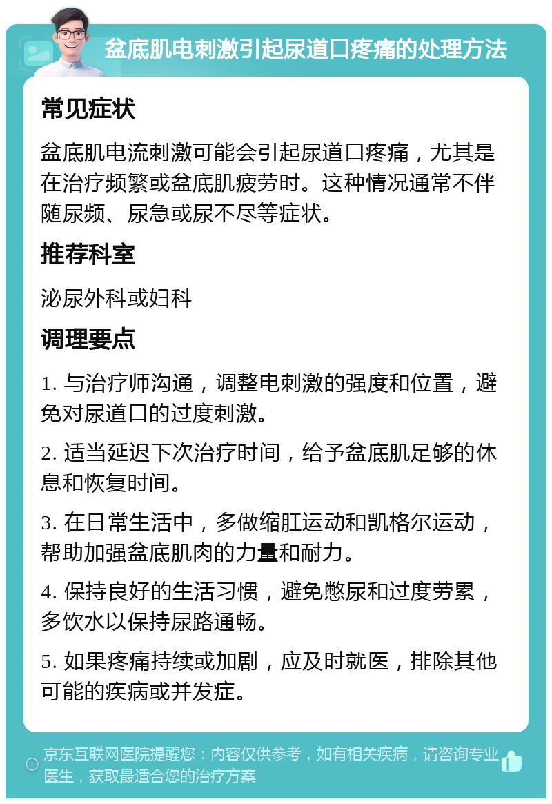 盆底肌电刺激引起尿道口疼痛的处理方法 常见症状 盆底肌电流刺激可能会引起尿道口疼痛，尤其是在治疗频繁或盆底肌疲劳时。这种情况通常不伴随尿频、尿急或尿不尽等症状。 推荐科室 泌尿外科或妇科 调理要点 1. 与治疗师沟通，调整电刺激的强度和位置，避免对尿道口的过度刺激。 2. 适当延迟下次治疗时间，给予盆底肌足够的休息和恢复时间。 3. 在日常生活中，多做缩肛运动和凯格尔运动，帮助加强盆底肌肉的力量和耐力。 4. 保持良好的生活习惯，避免憋尿和过度劳累，多饮水以保持尿路通畅。 5. 如果疼痛持续或加剧，应及时就医，排除其他可能的疾病或并发症。