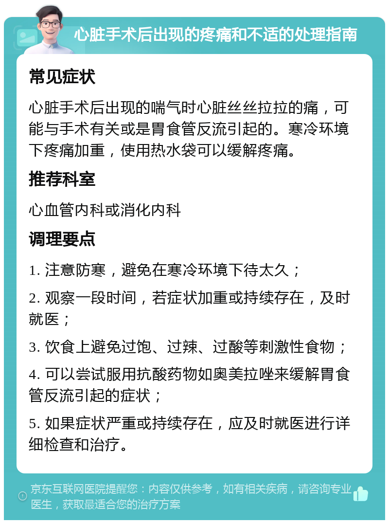 心脏手术后出现的疼痛和不适的处理指南 常见症状 心脏手术后出现的喘气时心脏丝丝拉拉的痛，可能与手术有关或是胃食管反流引起的。寒冷环境下疼痛加重，使用热水袋可以缓解疼痛。 推荐科室 心血管内科或消化内科 调理要点 1. 注意防寒，避免在寒冷环境下待太久； 2. 观察一段时间，若症状加重或持续存在，及时就医； 3. 饮食上避免过饱、过辣、过酸等刺激性食物； 4. 可以尝试服用抗酸药物如奥美拉唑来缓解胃食管反流引起的症状； 5. 如果症状严重或持续存在，应及时就医进行详细检查和治疗。