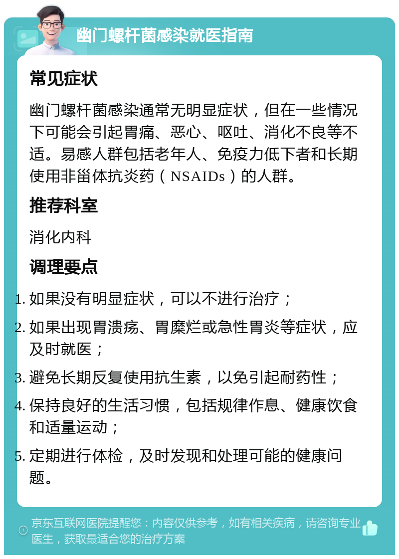 幽门螺杆菌感染就医指南 常见症状 幽门螺杆菌感染通常无明显症状，但在一些情况下可能会引起胃痛、恶心、呕吐、消化不良等不适。易感人群包括老年人、免疫力低下者和长期使用非甾体抗炎药（NSAIDs）的人群。 推荐科室 消化内科 调理要点 如果没有明显症状，可以不进行治疗； 如果出现胃溃疡、胃糜烂或急性胃炎等症状，应及时就医； 避免长期反复使用抗生素，以免引起耐药性； 保持良好的生活习惯，包括规律作息、健康饮食和适量运动； 定期进行体检，及时发现和处理可能的健康问题。