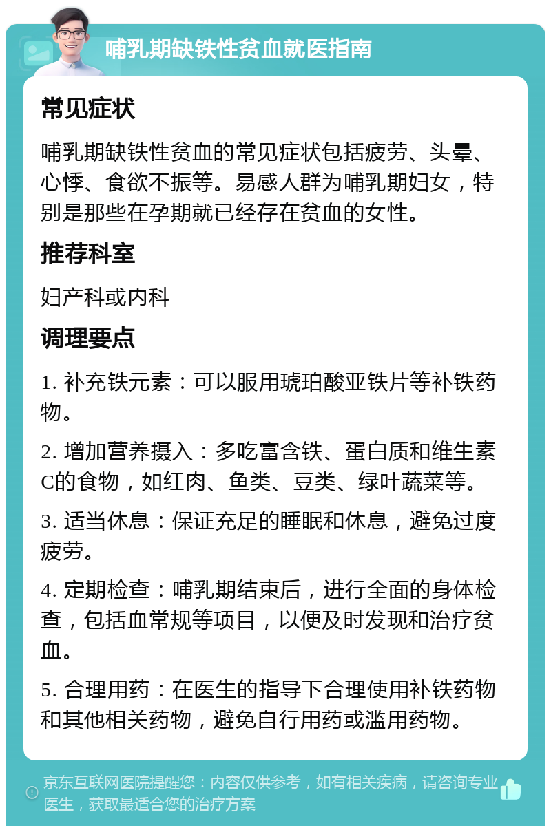 哺乳期缺铁性贫血就医指南 常见症状 哺乳期缺铁性贫血的常见症状包括疲劳、头晕、心悸、食欲不振等。易感人群为哺乳期妇女，特别是那些在孕期就已经存在贫血的女性。 推荐科室 妇产科或内科 调理要点 1. 补充铁元素：可以服用琥珀酸亚铁片等补铁药物。 2. 增加营养摄入：多吃富含铁、蛋白质和维生素C的食物，如红肉、鱼类、豆类、绿叶蔬菜等。 3. 适当休息：保证充足的睡眠和休息，避免过度疲劳。 4. 定期检查：哺乳期结束后，进行全面的身体检查，包括血常规等项目，以便及时发现和治疗贫血。 5. 合理用药：在医生的指导下合理使用补铁药物和其他相关药物，避免自行用药或滥用药物。