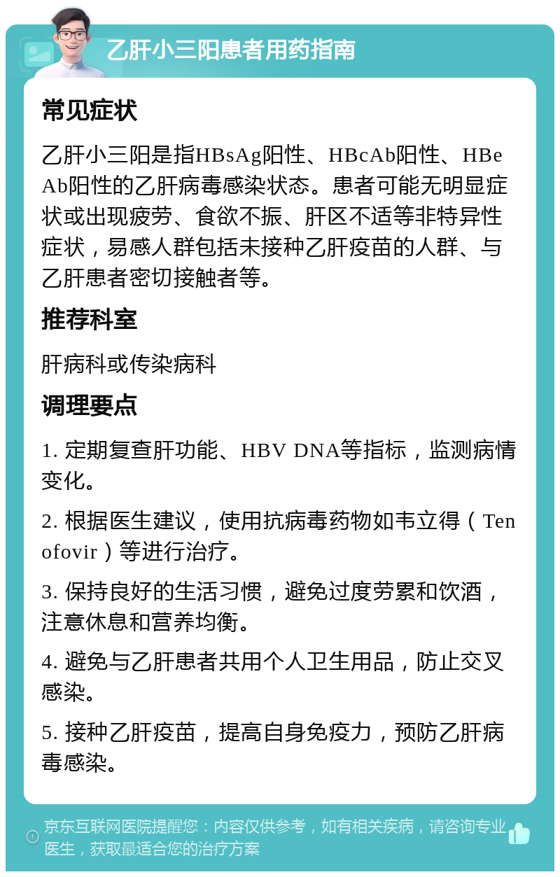 乙肝小三阳患者用药指南 常见症状 乙肝小三阳是指HBsAg阳性、HBcAb阳性、HBeAb阳性的乙肝病毒感染状态。患者可能无明显症状或出现疲劳、食欲不振、肝区不适等非特异性症状，易感人群包括未接种乙肝疫苗的人群、与乙肝患者密切接触者等。 推荐科室 肝病科或传染病科 调理要点 1. 定期复查肝功能、HBV DNA等指标，监测病情变化。 2. 根据医生建议，使用抗病毒药物如韦立得（Tenofovir）等进行治疗。 3. 保持良好的生活习惯，避免过度劳累和饮酒，注意休息和营养均衡。 4. 避免与乙肝患者共用个人卫生用品，防止交叉感染。 5. 接种乙肝疫苗，提高自身免疫力，预防乙肝病毒感染。