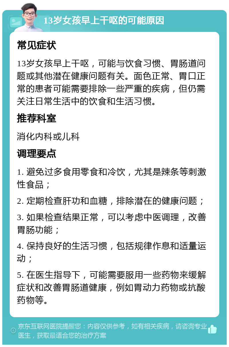 13岁女孩早上干呕的可能原因 常见症状 13岁女孩早上干呕，可能与饮食习惯、胃肠道问题或其他潜在健康问题有关。面色正常、胃口正常的患者可能需要排除一些严重的疾病，但仍需关注日常生活中的饮食和生活习惯。 推荐科室 消化内科或儿科 调理要点 1. 避免过多食用零食和冷饮，尤其是辣条等刺激性食品； 2. 定期检查肝功和血糖，排除潜在的健康问题； 3. 如果检查结果正常，可以考虑中医调理，改善胃肠功能； 4. 保持良好的生活习惯，包括规律作息和适量运动； 5. 在医生指导下，可能需要服用一些药物来缓解症状和改善胃肠道健康，例如胃动力药物或抗酸药物等。