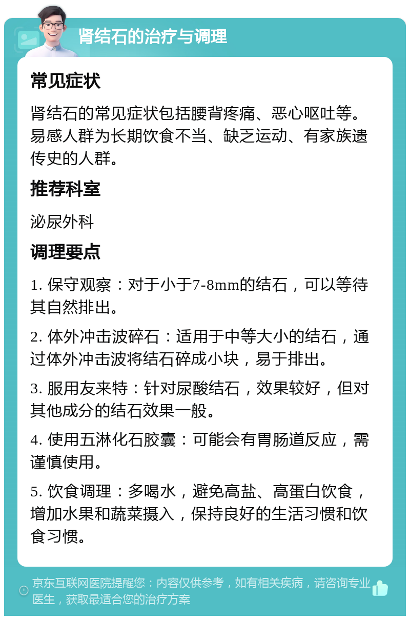 肾结石的治疗与调理 常见症状 肾结石的常见症状包括腰背疼痛、恶心呕吐等。易感人群为长期饮食不当、缺乏运动、有家族遗传史的人群。 推荐科室 泌尿外科 调理要点 1. 保守观察：对于小于7-8mm的结石，可以等待其自然排出。 2. 体外冲击波碎石：适用于中等大小的结石，通过体外冲击波将结石碎成小块，易于排出。 3. 服用友来特：针对尿酸结石，效果较好，但对其他成分的结石效果一般。 4. 使用五淋化石胶囊：可能会有胃肠道反应，需谨慎使用。 5. 饮食调理：多喝水，避免高盐、高蛋白饮食，增加水果和蔬菜摄入，保持良好的生活习惯和饮食习惯。