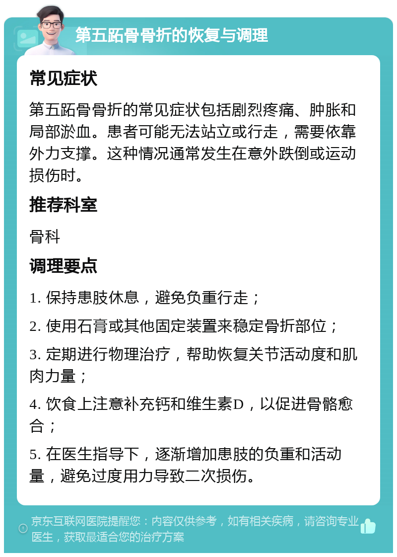 第五跖骨骨折的恢复与调理 常见症状 第五跖骨骨折的常见症状包括剧烈疼痛、肿胀和局部淤血。患者可能无法站立或行走，需要依靠外力支撑。这种情况通常发生在意外跌倒或运动损伤时。 推荐科室 骨科 调理要点 1. 保持患肢休息，避免负重行走； 2. 使用石膏或其他固定装置来稳定骨折部位； 3. 定期进行物理治疗，帮助恢复关节活动度和肌肉力量； 4. 饮食上注意补充钙和维生素D，以促进骨骼愈合； 5. 在医生指导下，逐渐增加患肢的负重和活动量，避免过度用力导致二次损伤。