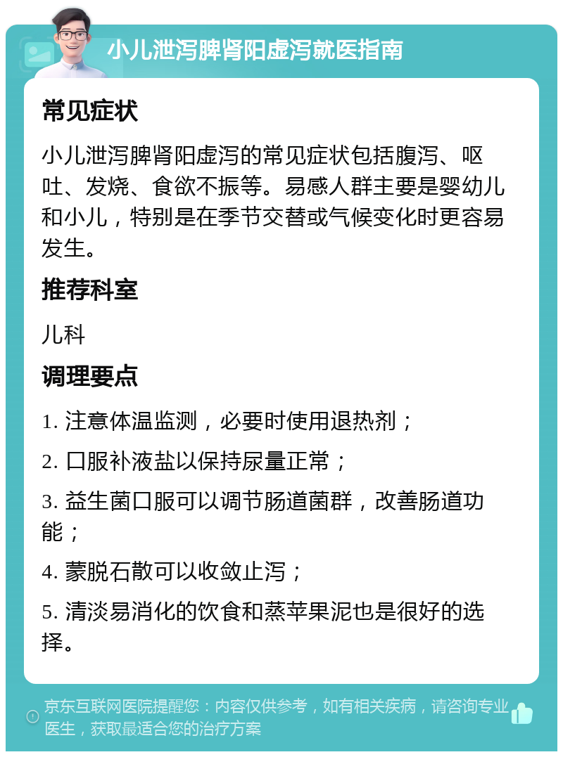 小儿泄泻脾肾阳虚泻就医指南 常见症状 小儿泄泻脾肾阳虚泻的常见症状包括腹泻、呕吐、发烧、食欲不振等。易感人群主要是婴幼儿和小儿，特别是在季节交替或气候变化时更容易发生。 推荐科室 儿科 调理要点 1. 注意体温监测，必要时使用退热剂； 2. 口服补液盐以保持尿量正常； 3. 益生菌口服可以调节肠道菌群，改善肠道功能； 4. 蒙脱石散可以收敛止泻； 5. 清淡易消化的饮食和蒸苹果泥也是很好的选择。