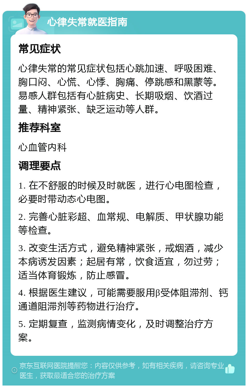 心律失常就医指南 常见症状 心律失常的常见症状包括心跳加速、呼吸困难、胸口闷、心慌、心悸、胸痛、停跳感和黑蒙等。易感人群包括有心脏病史、长期吸烟、饮酒过量、精神紧张、缺乏运动等人群。 推荐科室 心血管内科 调理要点 1. 在不舒服的时候及时就医，进行心电图检查，必要时带动态心电图。 2. 完善心脏彩超、血常规、电解质、甲状腺功能等检查。 3. 改变生活方式，避免精神紧张，戒烟酒，减少本病诱发因素；起居有常，饮食适宜，勿过劳；适当体育锻炼，防止感冒。 4. 根据医生建议，可能需要服用β受体阻滞剂、钙通道阻滞剂等药物进行治疗。 5. 定期复查，监测病情变化，及时调整治疗方案。