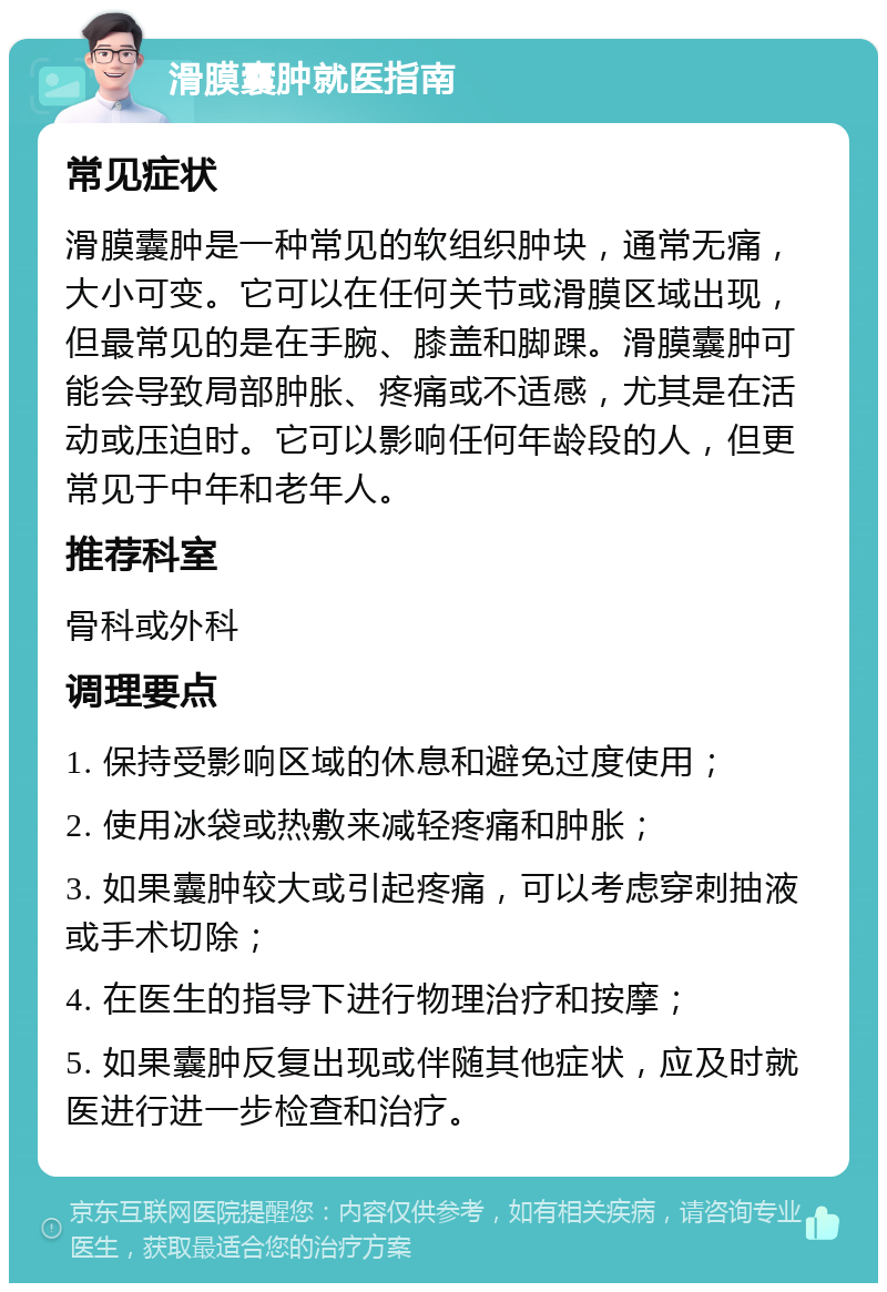 滑膜囊肿就医指南 常见症状 滑膜囊肿是一种常见的软组织肿块，通常无痛，大小可变。它可以在任何关节或滑膜区域出现，但最常见的是在手腕、膝盖和脚踝。滑膜囊肿可能会导致局部肿胀、疼痛或不适感，尤其是在活动或压迫时。它可以影响任何年龄段的人，但更常见于中年和老年人。 推荐科室 骨科或外科 调理要点 1. 保持受影响区域的休息和避免过度使用； 2. 使用冰袋或热敷来减轻疼痛和肿胀； 3. 如果囊肿较大或引起疼痛，可以考虑穿刺抽液或手术切除； 4. 在医生的指导下进行物理治疗和按摩； 5. 如果囊肿反复出现或伴随其他症状，应及时就医进行进一步检查和治疗。