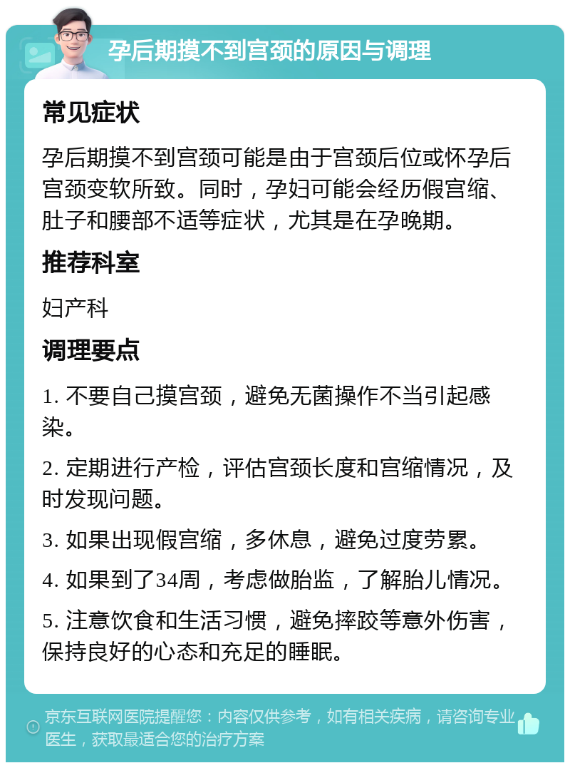 孕后期摸不到宫颈的原因与调理 常见症状 孕后期摸不到宫颈可能是由于宫颈后位或怀孕后宫颈变软所致。同时，孕妇可能会经历假宫缩、肚子和腰部不适等症状，尤其是在孕晚期。 推荐科室 妇产科 调理要点 1. 不要自己摸宫颈，避免无菌操作不当引起感染。 2. 定期进行产检，评估宫颈长度和宫缩情况，及时发现问题。 3. 如果出现假宫缩，多休息，避免过度劳累。 4. 如果到了34周，考虑做胎监，了解胎儿情况。 5. 注意饮食和生活习惯，避免摔跤等意外伤害，保持良好的心态和充足的睡眠。